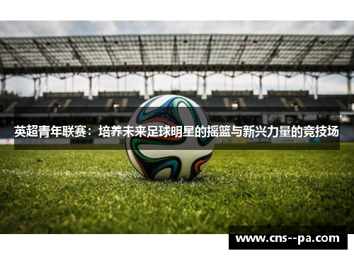 英超青年联赛：培养未来足球明星的摇篮与新兴力量的竞技场