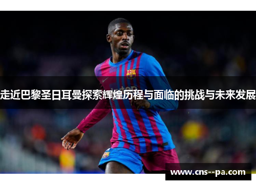 走近巴黎圣日耳曼探索辉煌历程与面临的挑战与未来发展