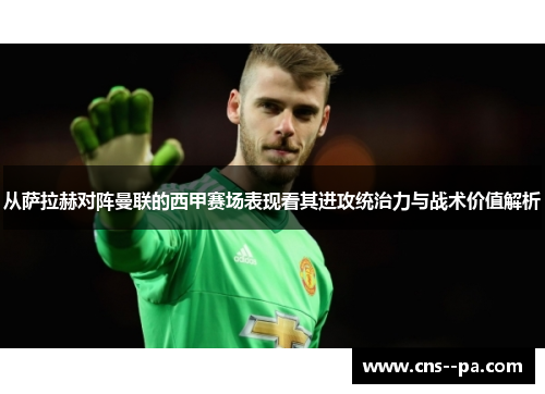 从萨拉赫对阵曼联的西甲赛场表现看其进攻统治力与战术价值解析