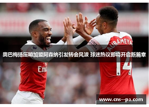 奥巴梅扬压哨加盟阿森纳引发转会风波 球迷热议即将开启新篇章