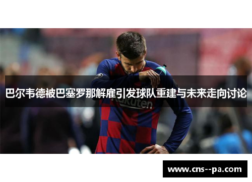 巴尔韦德被巴塞罗那解雇引发球队重建与未来走向讨论