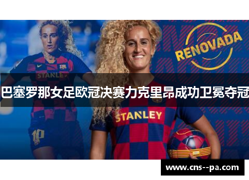 巴塞罗那女足欧冠决赛力克里昂成功卫冕夺冠