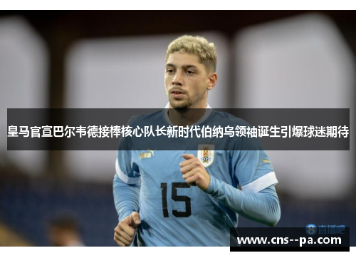 皇马官宣巴尔韦德接棒核心队长新时代伯纳乌领袖诞生引爆球迷期待