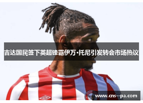 吉达国民签下英超锋霸伊万·托尼引发转会市场热议