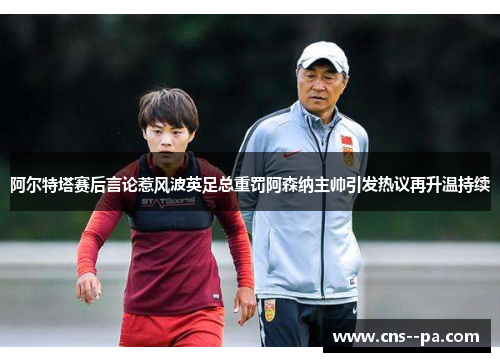 阿尔特塔赛后言论惹风波英足总重罚阿森纳主帅引发热议再升温持续
