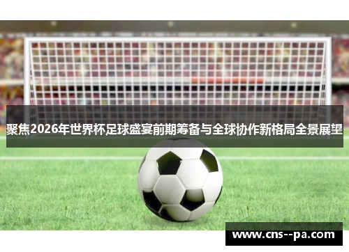聚焦2026年世界杯足球盛宴前期筹备与全球协作新格局全景展望